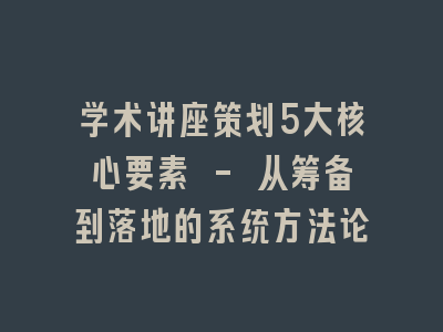 学术讲座策划5大核心要素 - 从筹备到落地的系统方法论