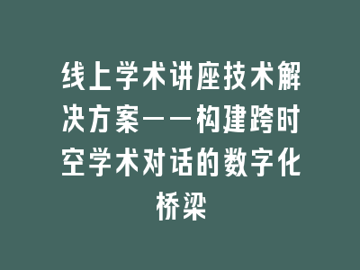 线上学术讲座技术解决方案——构建跨时空学术对话的数字化桥梁