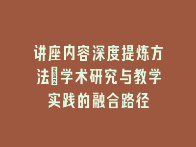 讲座内容深度提炼方法_学术研究与教学实践的融合路径