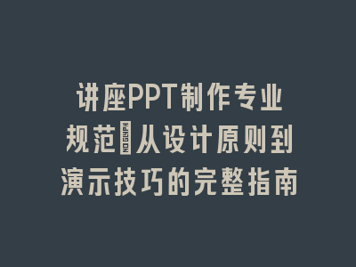 讲座PPT制作专业规范_从设计原则到演示技巧的完整指南