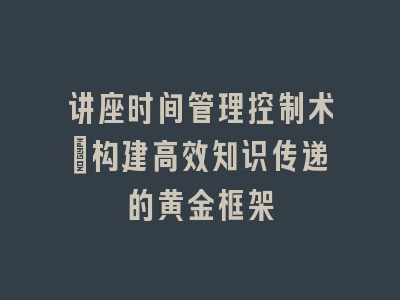 讲座时间管理控制术_构建高效知识传递的黄金框架