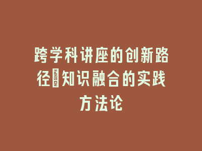 跨学科讲座的创新路径_知识融合的实践方法论
