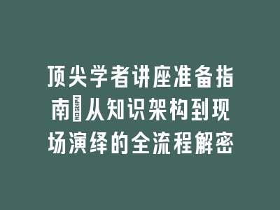 顶尖学者讲座准备指南_从知识架构到现场演绎的全流程解密