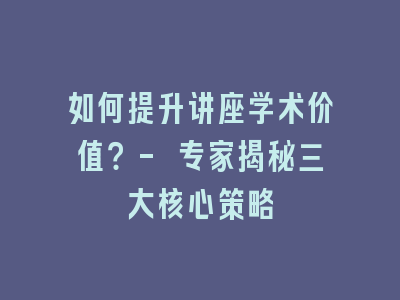 如何提升讲座学术价值？- 专家揭秘三大核心策略