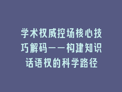 学术权威控场核心技巧解码——构建知识话语权的科学路径