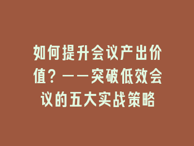 如何提升会议产出价值？——突破低效会议的五大实战策略