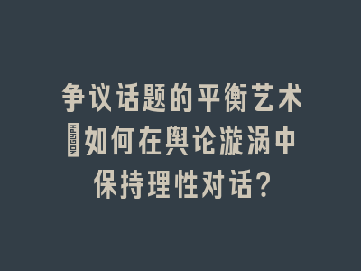 争议话题的平衡艺术_如何在舆论漩涡中保持理性对话？