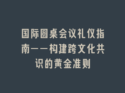 国际圆桌会议礼仪指南——构建跨文化共识的黄金准则