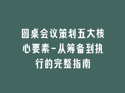 圆桌会议策划五大核心要素-从筹备到执行的完整指南