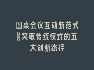圆桌会议互动新范式_突破传统模式的五大创新路径