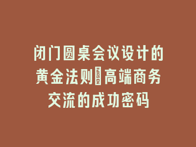 闭门圆桌会议设计的黄金法则_高端商务交流的成功密码