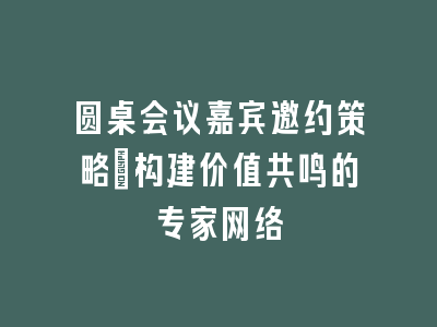 圆桌会议嘉宾邀约策略｜构建价值共鸣的专家网络