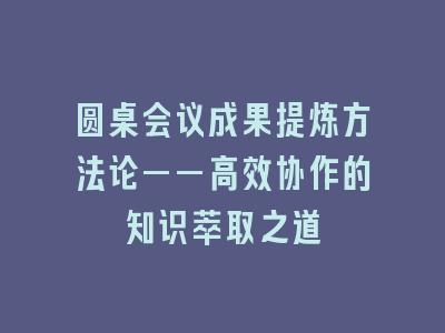 圆桌会议成果提炼方法论——高效协作的知识萃取之道