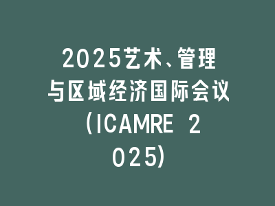 2025艺术、管理与区域经济国际会议（ICAMRE 2025)