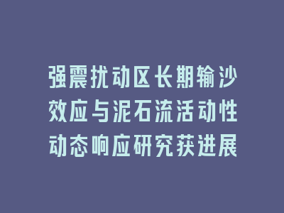 强震扰动区长期输沙效应与泥石流活动性动态响应研究获进展