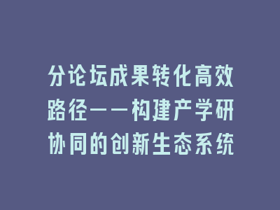 分论坛成果转化高效路径——构建产学研协同的创新生态系统