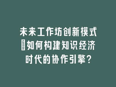 未来工作坊创新模式_如何构建知识经济时代的协作引擎？