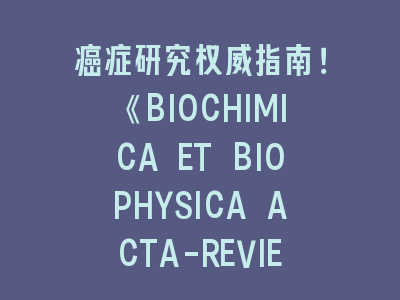 癌症研究权威指南！《BIOCHIMICA ET BIOPHYSICA ACTA-REVIEWS ON CANCER》投稿全攻略