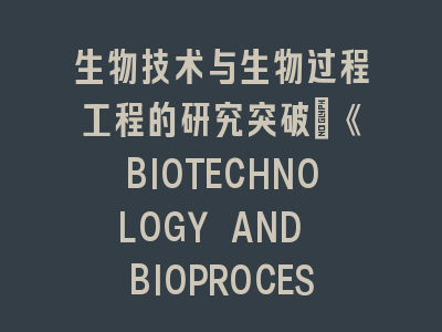 生物技术与生物过程工程的研究突破：《BIOTECHNOLOGY AND BIOPROCESS ENGINEERING》投稿全攻略