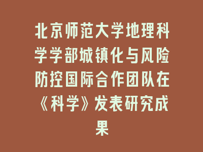 北京师范大学地理科学学部城镇化与风险防控国际合作团队在《科学》发表研究成果