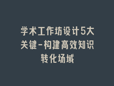 学术工作坊设计5大关键-构建高效知识转化场域