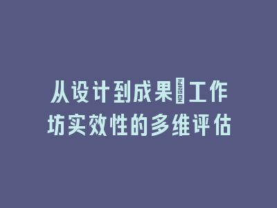 从设计到成果：工作坊实效性的多维评估