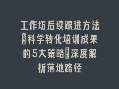工作坊后续跟进方法_科学转化培训成果的5大策略｜深度解析落地路径