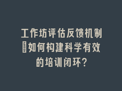 工作坊评估反馈机制_如何构建科学有效的培训闭环？