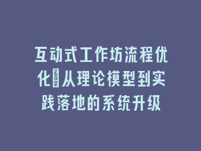 互动式工作坊流程优化_从理论模型到实践落地的系统升级