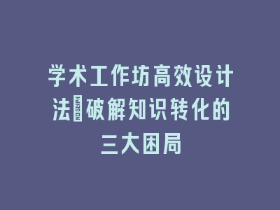 学术工作坊高效设计法_破解知识转化的三大困局