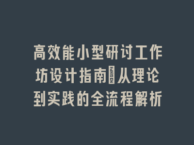 高效能小型研讨工作坊设计指南_从理论到实践的全流程解析