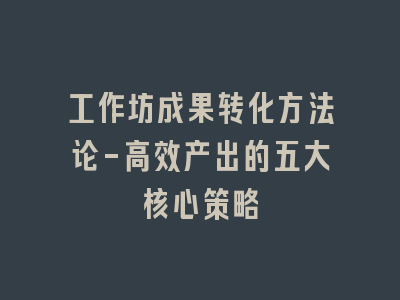 工作坊成果转化方法论-高效产出的五大核心策略