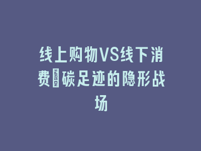线上购物VS线下消费：碳足迹的隐形战场