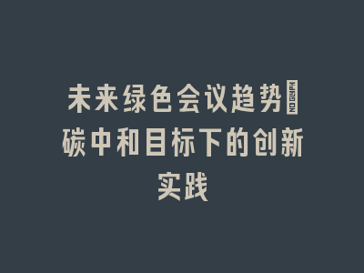未来绿色会议趋势_碳中和目标下的创新实践