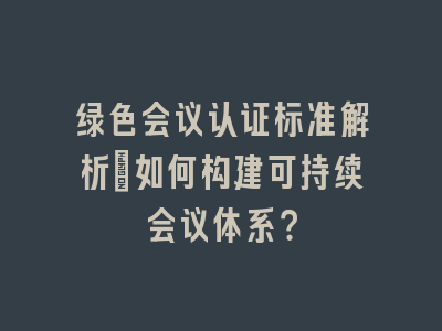 绿色会议认证标准解析：如何构建可持续会议体系？