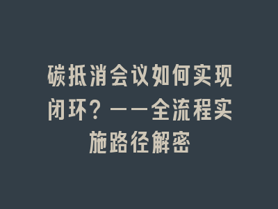 碳抵消会议如何实现闭环？——全流程实施路径解密