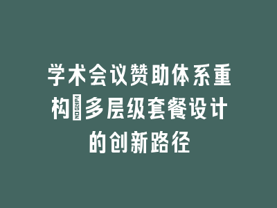 学术会议赞助体系重构_多层级套餐设计的创新路径