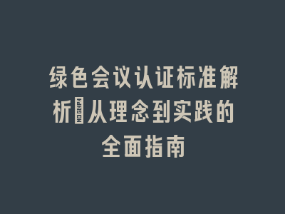 绿色会议认证标准解析_从理念到实践的全面指南