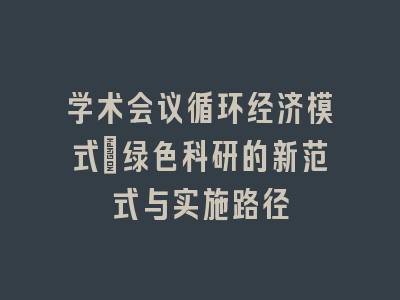 学术会议循环经济模式：绿色科研的新范式与实施路径