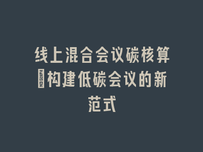线上混合会议碳核算｜构建低碳会议的新范式