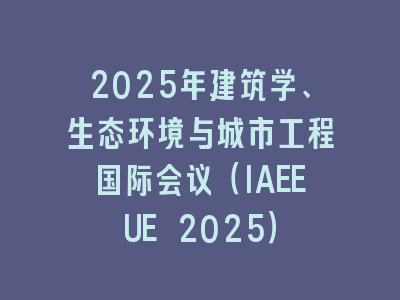 2025年建筑学、生态环境与城市工程国际会议（IAEEUE 2025）