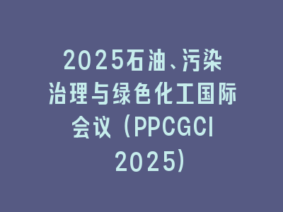 2025石油、污染治理与绿色化工国际会议（PPCGCI 2025）
