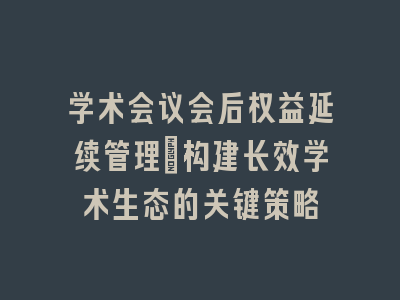 学术会议会后权益延续管理：构建长效学术生态的关键策略