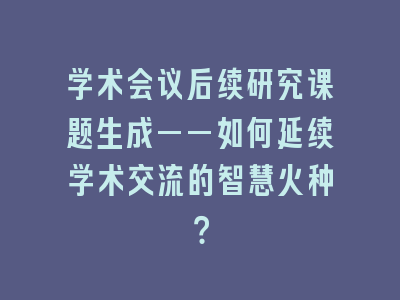 学术会议后续研究课题生成——如何延续学术交流的智慧火种？