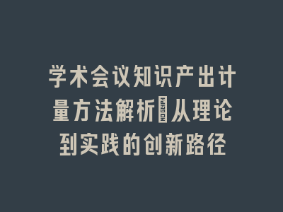 学术会议知识产出计量方法解析_从理论到实践的创新路径