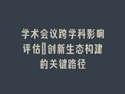 学术会议跨学科影响评估：创新生态构建的关键路径