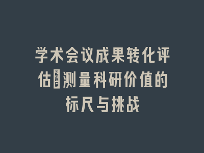 学术会议成果转化评估：测量科研价值的标尺与挑战