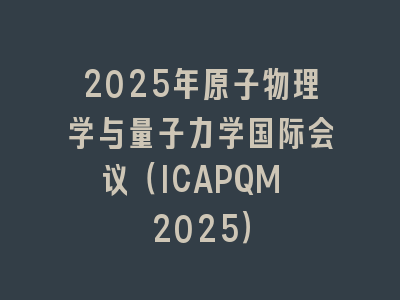 2025年原子物理学与量子力学国际会议（ICAPQM 2025）