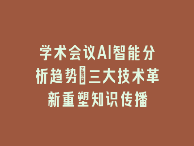 学术会议AI智能分析趋势：三大技术革新重塑知识传播