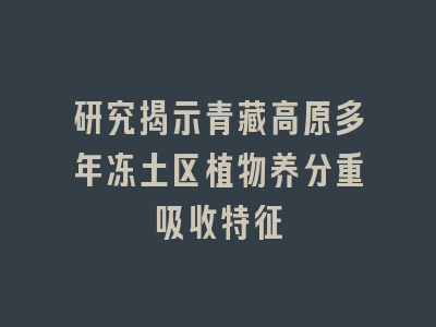 研究揭示青藏高原多年冻土区植物养分重吸收特征